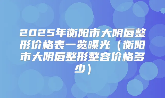 2025年衡阳市大阴唇整形价格表一览曝光(衡阳市大阴唇整形整容价格多少)