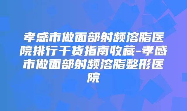 孝感市做面部射频溶脂医院排行干货指南收藏-孝感市做面部射频溶脂整形医院