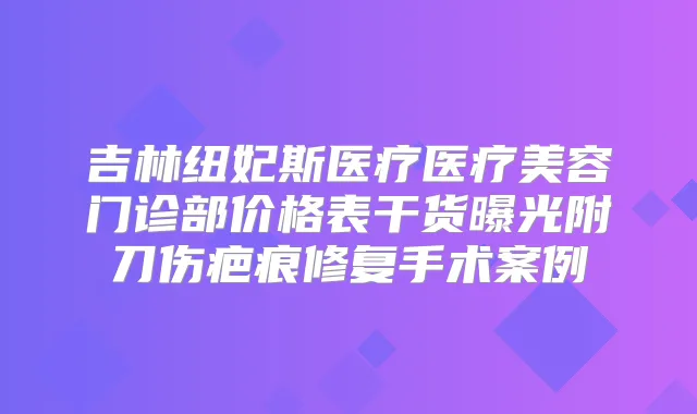 吉林纽妃斯医疗医疗美容门诊部价格表干货曝光附刀伤疤痕修复手术案例