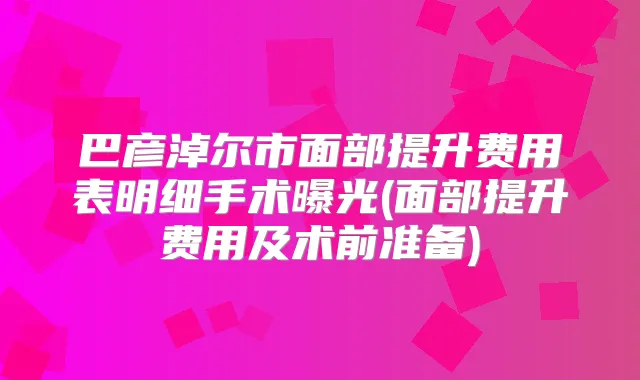 巴彦淖尔市面部提升费用表明细手术曝光(面部提升费用及术前准备)