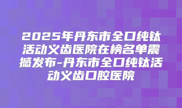2025年丹东市全口纯钛活动义齿医院在榜名单震撼发布-丹东市全口纯钛活动义齿口腔医院