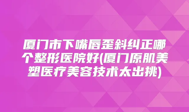 厦门市下嘴唇歪斜纠正哪个整形医院好(厦门原肌美塑医疗美容技术太出挑)