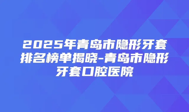 2025年青岛市隐形牙套排名榜单揭晓-青岛市隐形牙套口腔医院