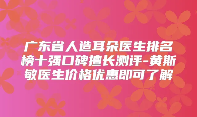 广东省人造耳朵医生排名榜十强口碑擅长测评-黄斯敏医生价格优惠即可了解