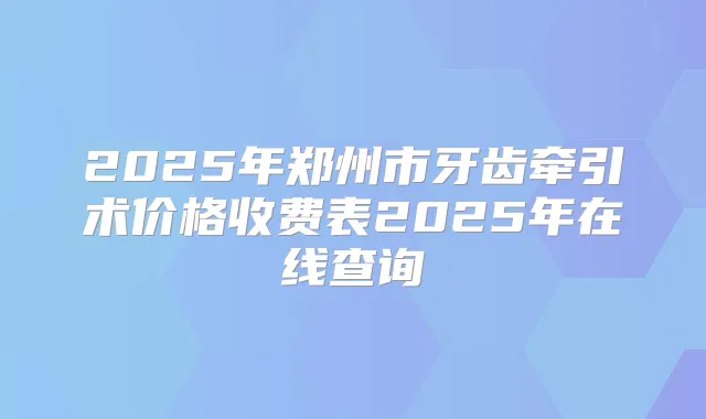2025年郑州市牙齿牵引术价格收费表2025年在线查询