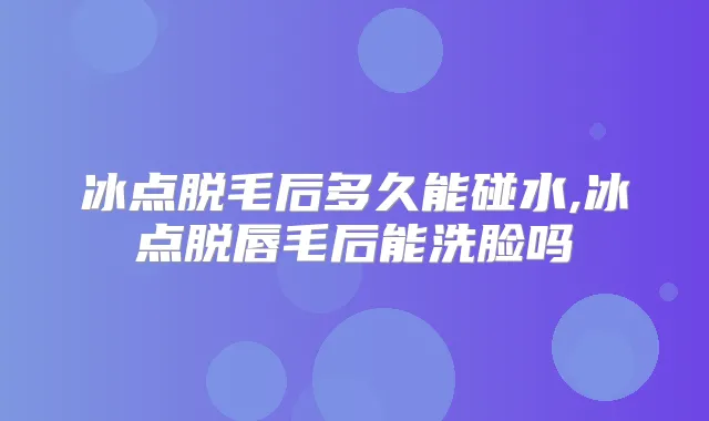 冰点脱毛后多久能碰水,冰点脱唇毛后能洗脸吗