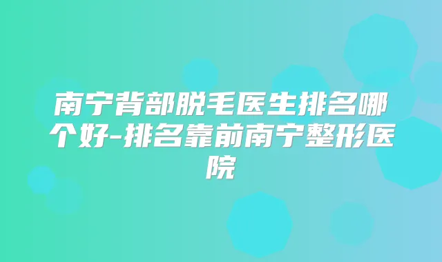 南宁背部脱毛医生排名哪个好-排名靠前南宁整形医院