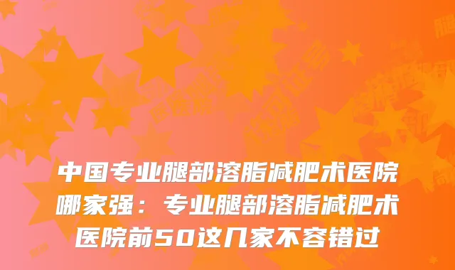 中国专业腿部溶脂减肥术医院哪家强:专业腿部溶脂减肥术医院前50这几家不容错过