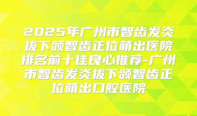 2025年广州市智齿发炎拔下颌智齿正位萌出医院排名前十佳良心推荐-广州市智齿发炎拔下颌智齿正位萌出口腔医院