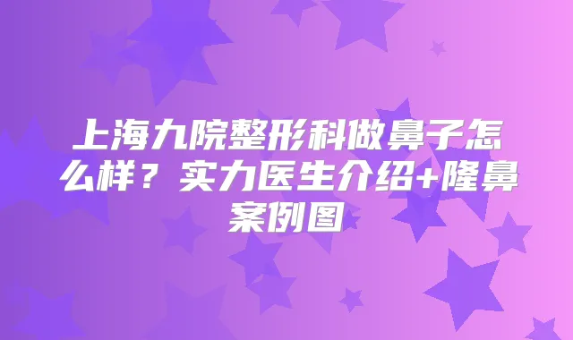 上海九院整形科做鼻子怎么样?实力医生介绍+隆鼻案例图
