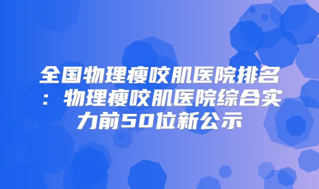 全国物理瘦咬肌医院排名:物理瘦咬肌医院综合实力前50位新公示