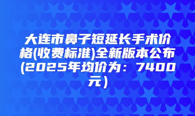 大连市鼻子短延长手术价格(收费标准)全新版本公布(2025年均价为:7400元)