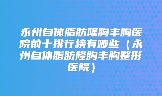 永州自体脂肪隆胸丰胸医院前十排行榜有哪些(永州自体脂肪隆胸丰胸整形医院)