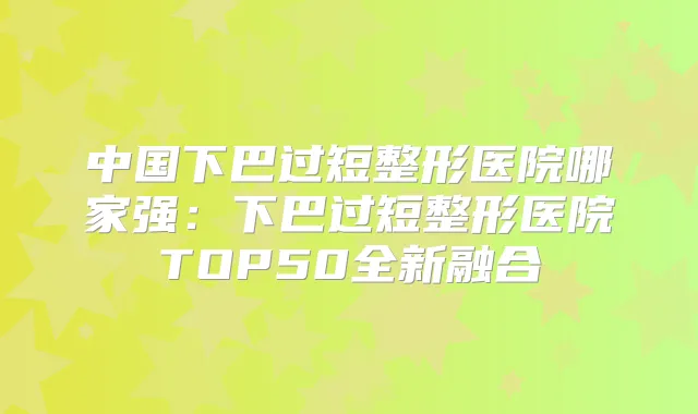 中国下巴过短整形医院哪家强:下巴过短整形医院TOP50全新融合