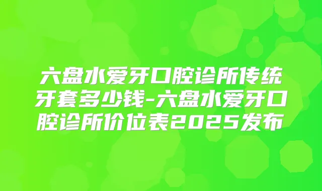 六盘水爱牙口腔诊所传统牙套多少钱-六盘水爱牙口腔诊所价位表2025发布