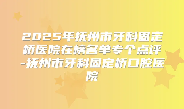 2025年抚州市牙科固定桥医院在榜名单专个点评-抚州市牙科固定桥口腔医院