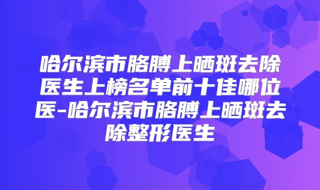 哈尔滨市胳膊上晒斑去除医生上榜名单前十佳哪位医-哈尔滨市胳膊上晒斑去除整形医生