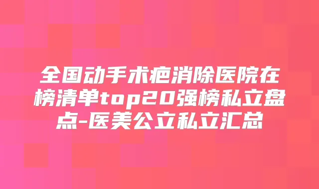 全国动手术疤消除医院在榜清单top20强榜私立盘点-医美公立私立汇总