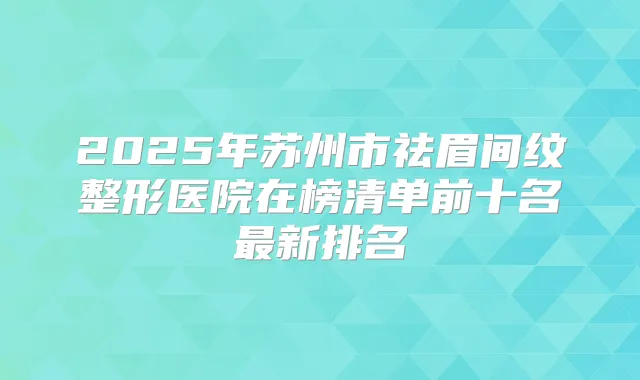 2025年苏州市祛眉间纹整形医院在榜清单前十名新排名