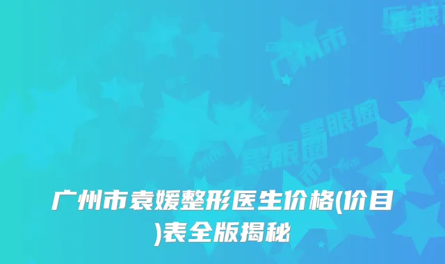 广州市袁媛整形医生价格(价目)表全版揭秘