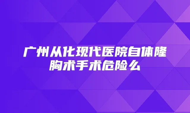 广州从化现代医院自体隆胸术手术危险么