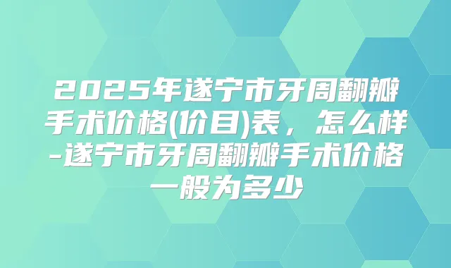 2025年遂宁市牙周翻瓣手术价格(价目)表，怎么样-遂宁市牙周翻瓣手术价格一般为多少