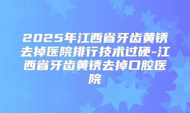 2025年江西省牙齿黄锈去掉医院排行技术过硬-江西省牙齿黄锈去掉口腔医院