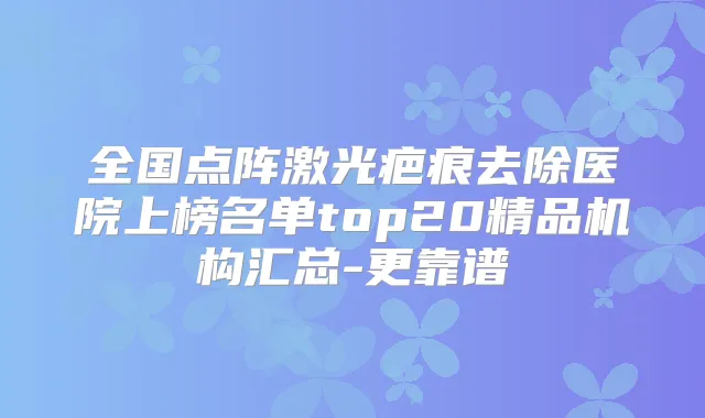 全国点阵激光疤痕去除医院上榜名单top20精品机构汇总-更靠谱
