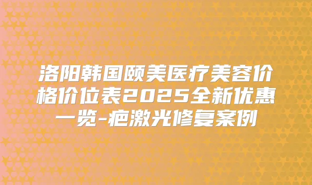洛阳韩国颐美医疗美容价格价位表2025全新优惠一览-疤激光修复案例