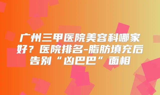 广州三甲医院美容科哪家好？医院排名-脂肪填充后告别“凶巴巴”面相