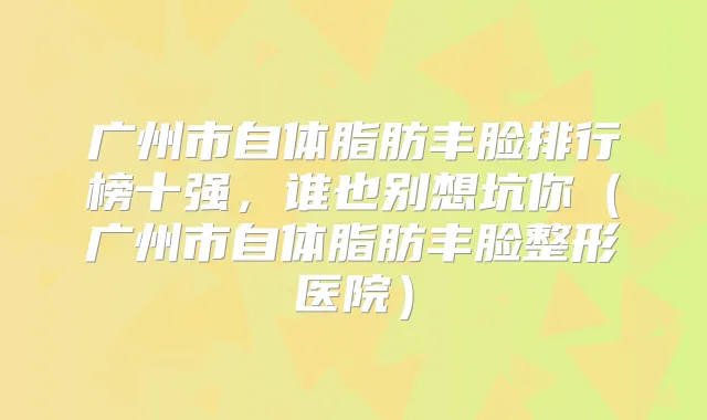 广州市自体脂肪丰脸排行榜十强，谁也别想坑你（广州市自体脂肪丰脸整形医院）