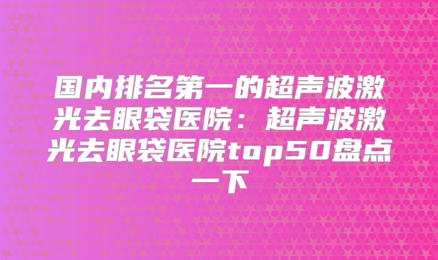 国内的超声波激光去眼袋医院：超声波激光去眼袋医院top50盘点一下