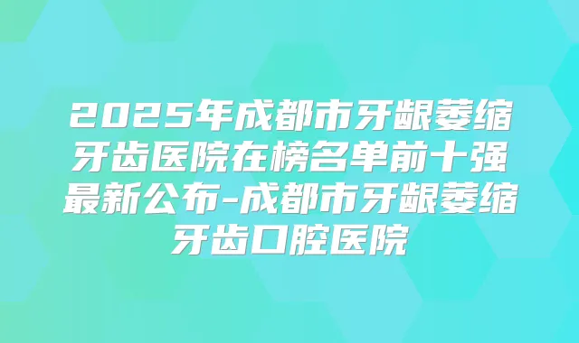 2025年成都市牙龈萎缩牙齿医院在榜名单前十强新公布-成都市牙龈萎缩牙齿口腔医院