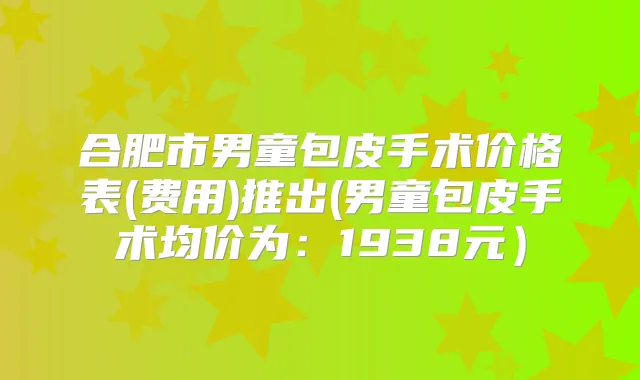 合肥市男童包皮手术价格表(费用)推出(男童包皮手术均价为:1938元)