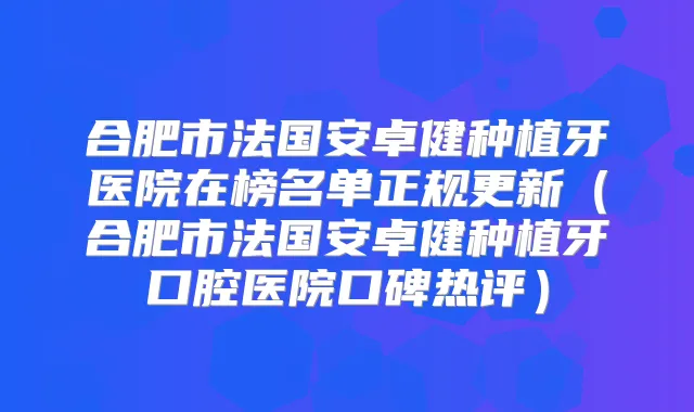 合肥市法国安卓健种植牙医院在榜名单正规更新(合肥市法国安卓健种植牙口腔医院口碑热评)