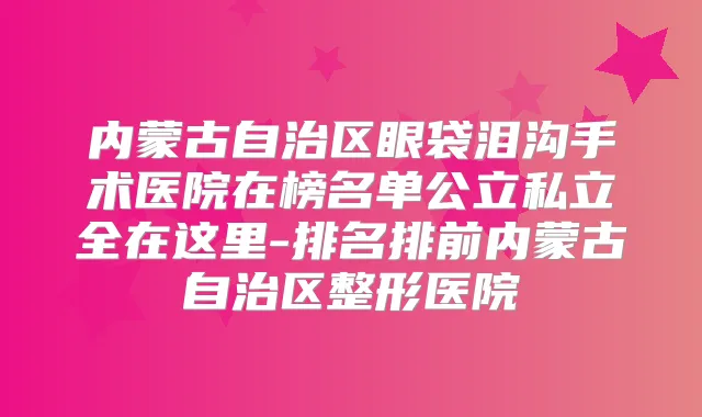 内蒙古自治区眼袋泪沟手术医院在榜名单公立私立全在这里-排名排前内蒙古自治区整形医院