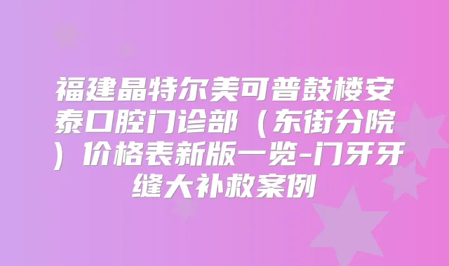 福建晶特尔美可普鼓楼安泰口腔门诊部(东街分院)价格表新版一览-门牙牙缝大补救案例