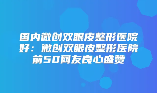 国内微创双眼皮整形医院好:微创双眼皮整形医院前50网友良心盛赞