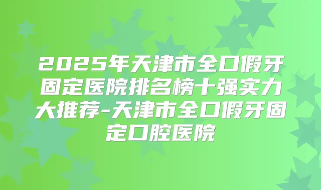2025年天津市全口假牙固定医院排名榜十强实力大推荐-天津市全口假牙固定口腔医院