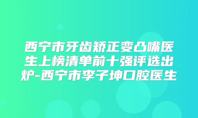西宁市牙齿矫正变凸嘴医生上榜清单前十强评选出炉-西宁市李子坤口腔医生