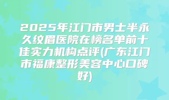 2025年江门市男士半永久纹眉医院在榜名单前十佳实力机构点评(广东江门市福康整形美容中心口碑好)