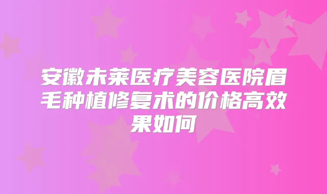 安徽未莱医疗美容医院眉毛种植修复术的价格高效果如何