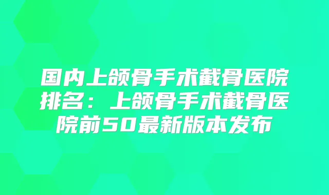 国内上颌骨手术截骨医院排名:上颌骨手术截骨医院前50新版本发布