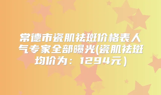 常德市瓷肌祛斑价格表人气专家全部曝光(瓷肌祛斑均价为:1294元)