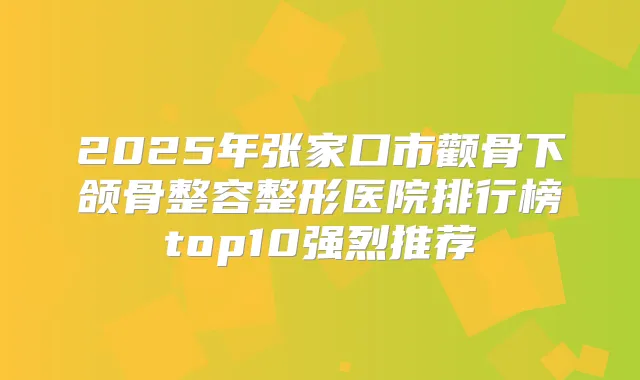 2025年张家口市颧骨下颌骨整容整形医院排行榜top10强烈推荐
