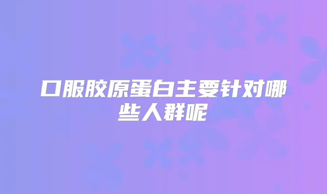 口服胶原蛋白主要针对哪些人群呢