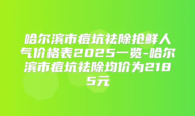 哈尔滨市痘坑祛除抢鲜人气价格表2025一览-哈尔滨市痘坑祛除均价为2185元