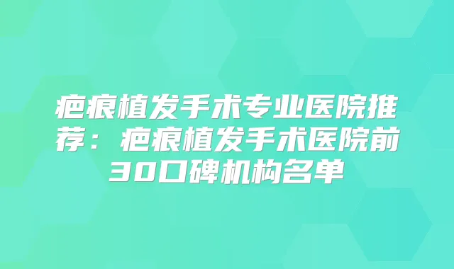 疤痕植发手术专业医院推荐:疤痕植发手术医院前30口碑机构名单
