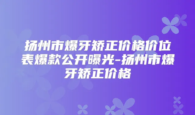 扬州市爆牙矫正价格价位表爆款公开曝光-扬州市爆牙矫正价格