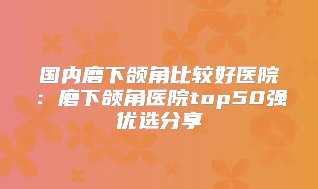 国内磨下颌角比较好医院:磨下颌角医院top50强优选分享